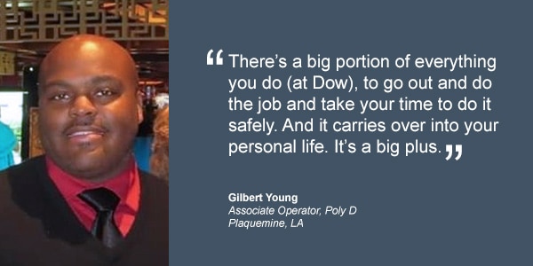 There’s a big portion of everything you do (at Dow), to go out and do the job and take your time to do it safely. And it carries over into your personal life. It’s a big plus. Gilbert Young Associate Operator Poly D